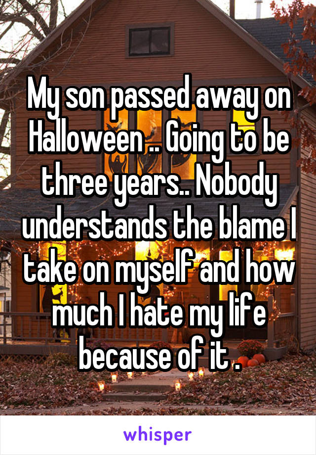 My son passed away on Halloween .. Going to be three years.. Nobody understands the blame I take on myself and how much I hate my life because of it .