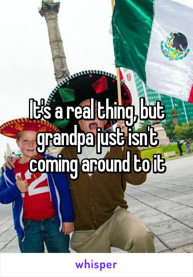 It's a real thing, but grandpa just isn't coming around to it