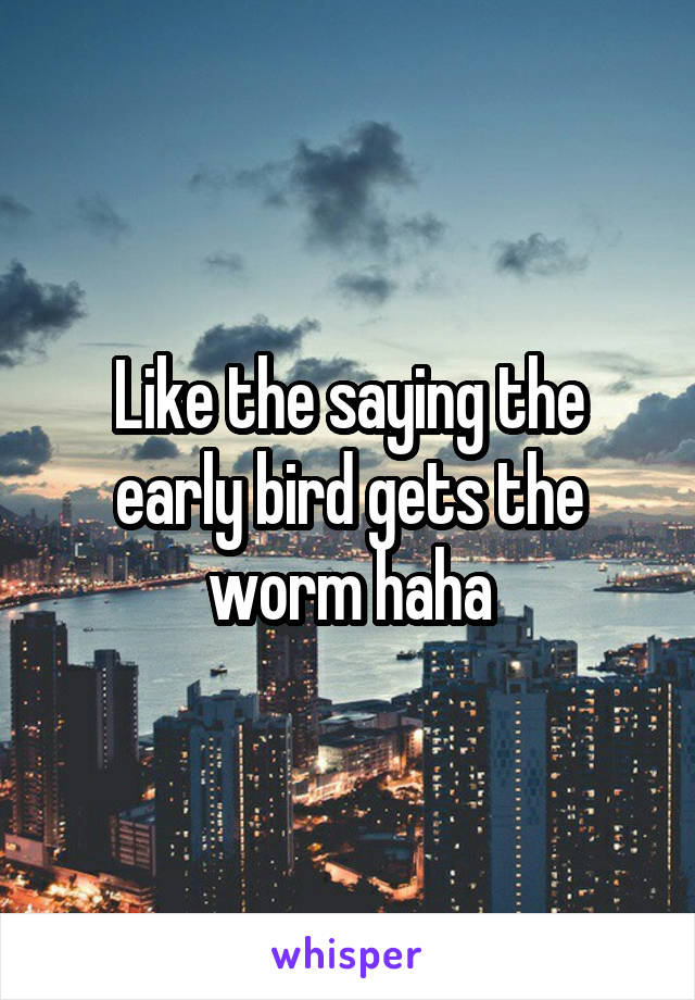 Like the saying the early bird gets the worm haha