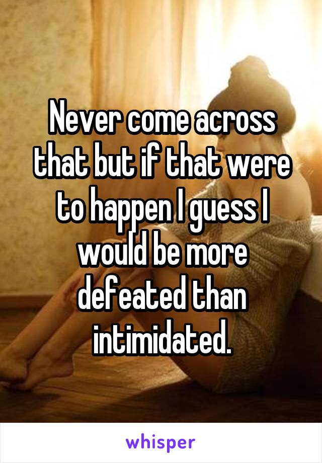 Never come across that but if that were to happen I guess I would be more defeated than intimidated.