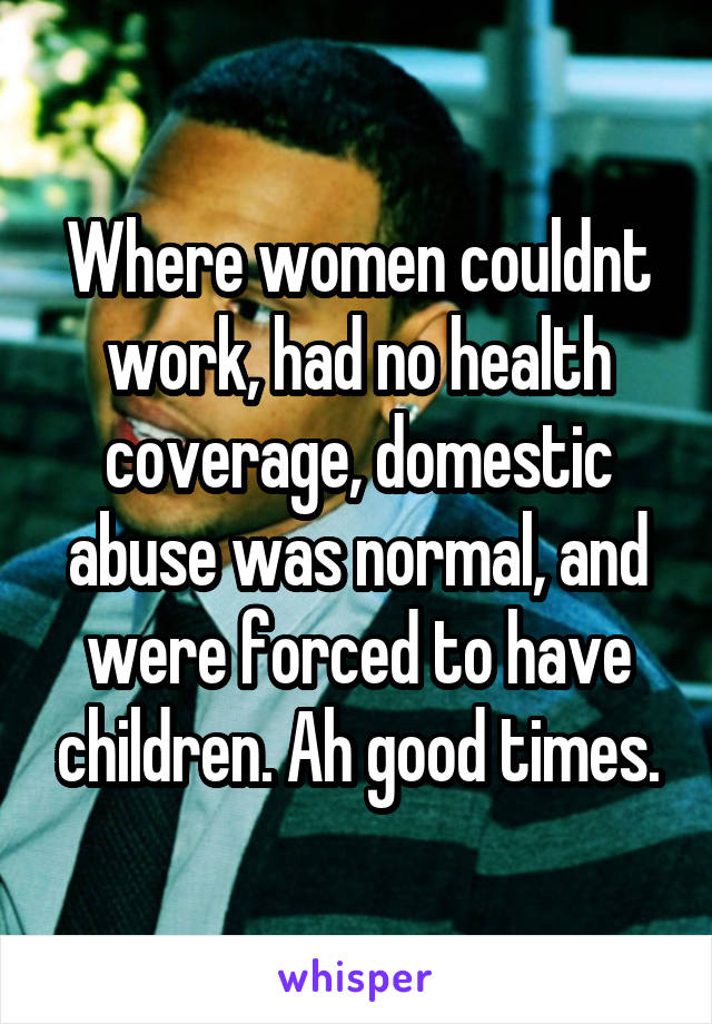 Where women couldnt work, had no health coverage, domestic abuse was normal, and were forced to have children. Ah good times.