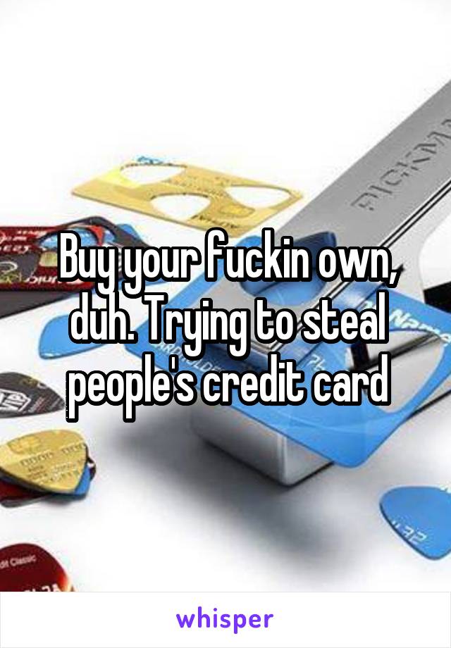Buy your fuckin own, duh. Trying to steal people's credit card