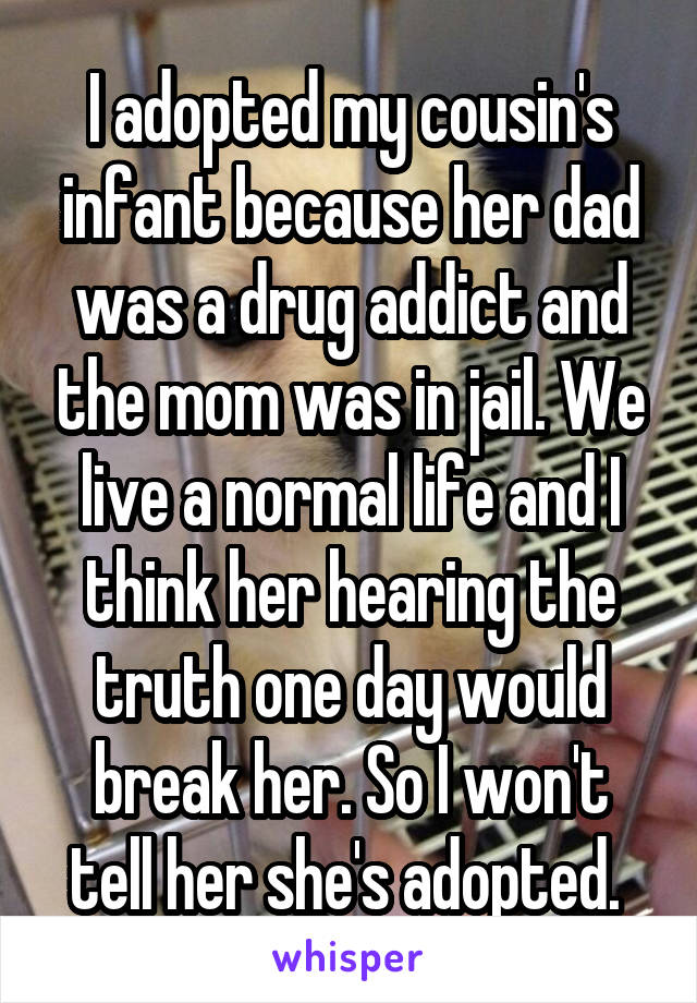 I adopted my cousin's infant because her dad was a drug addict and the mom was in jail. We live a normal life and I think her hearing the truth one day would break her. So I won't tell her she's adopted. 