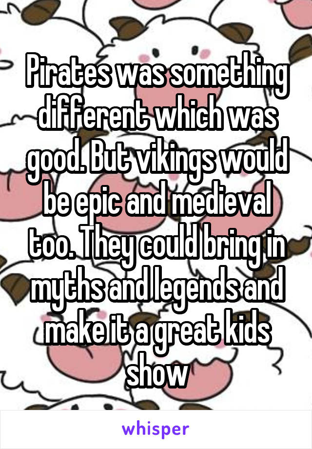 Pirates was something different which was good. But vikings would be epic and medieval too. They could bring in myths and legends and make it a great kids show