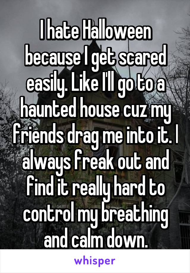 I hate Halloween because I get scared easily. Like I'll go to a haunted house cuz my friends drag me into it. I always freak out and find it really hard to control my breathing and calm down.
