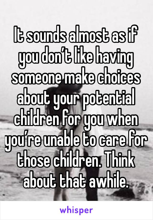 It sounds almost as if you don’t like having someone make choices about your potential children for you when you’re unable to care for those children. Think about that awhile.