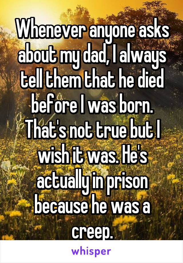 Whenever anyone asks about my dad, I always tell them that he died before I was born. That's not true but I wish it was. He's actually in prison because he was a creep.