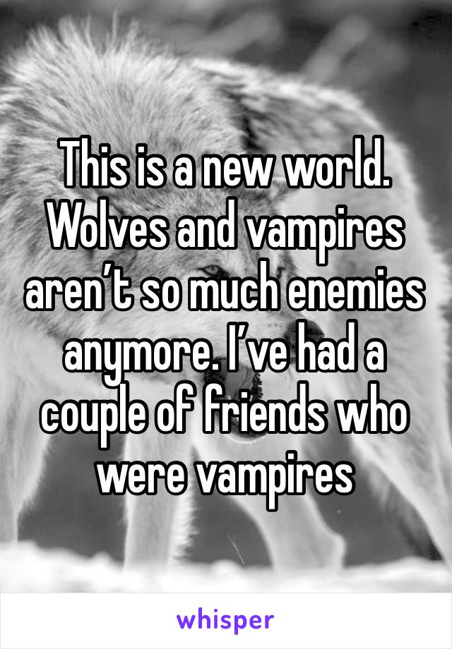 This is a new world. Wolves and vampires aren’t so much enemies anymore. I’ve had a couple of friends who were vampires