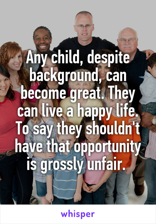 Any child, despite background, can become great. They can live a happy life. To say they shouldn't have that opportunity is grossly unfair. 