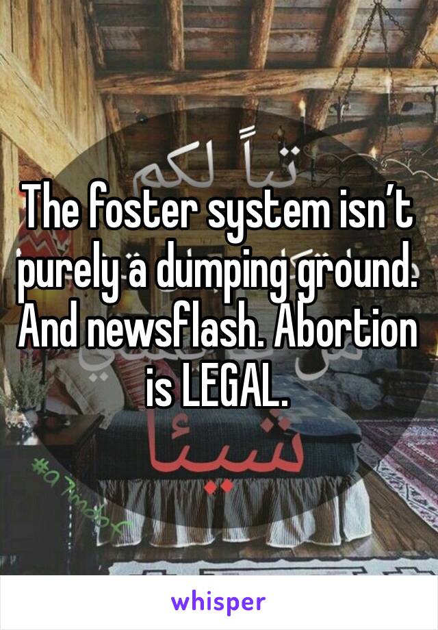 The foster system isn’t purely a dumping ground. And newsflash. Abortion is LEGAL. 