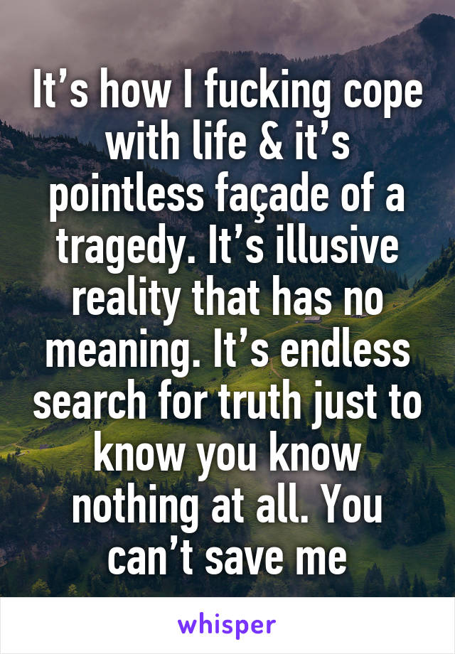 It’s how I fucking cope with life & it’s pointless façade of a tragedy. It’s illusive reality that has no meaning. It’s endless search for truth just to know you know nothing at all. You can’t save me