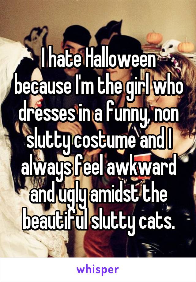 I hate Halloween because I'm the girl who dresses in a funny, non slutty costume and I always feel awkward and ugly amidst the beautiful slutty cats.