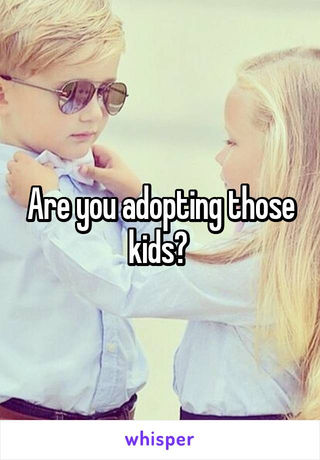 Are you adopting those kids? 