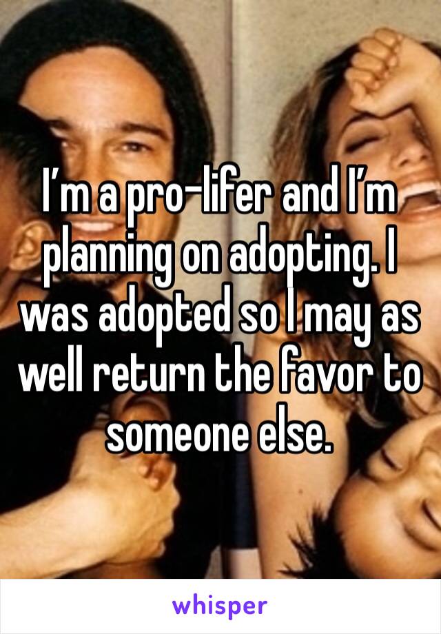 I’m a pro-lifer and I’m planning on adopting. I was adopted so I may as well return the favor to someone else.