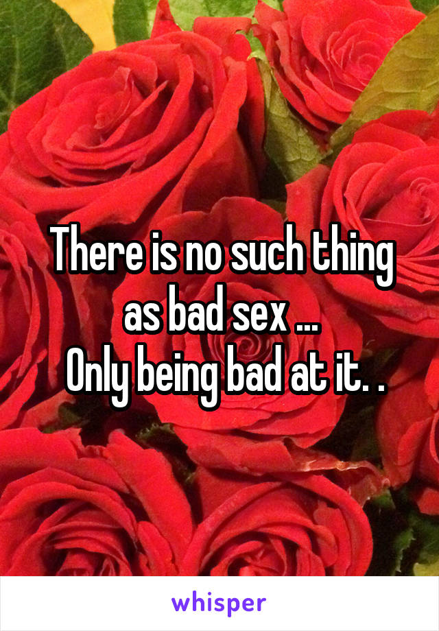 There is no such thing as bad sex ...
 Only being bad at it. .