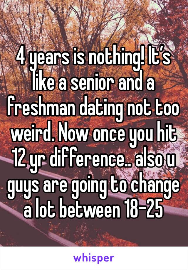 4 years is nothing! It’s like a senior and a freshman dating not too weird. Now once you hit 12 yr difference.. also u guys are going to change a lot between 18-25 