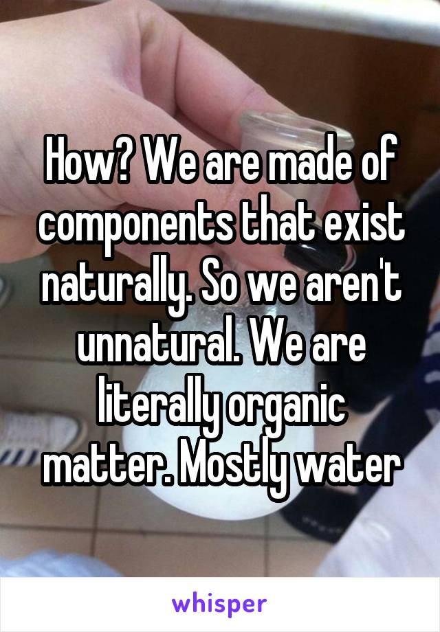 How? We are made of components that exist naturally. So we aren't unnatural. We are literally organic matter. Mostly water