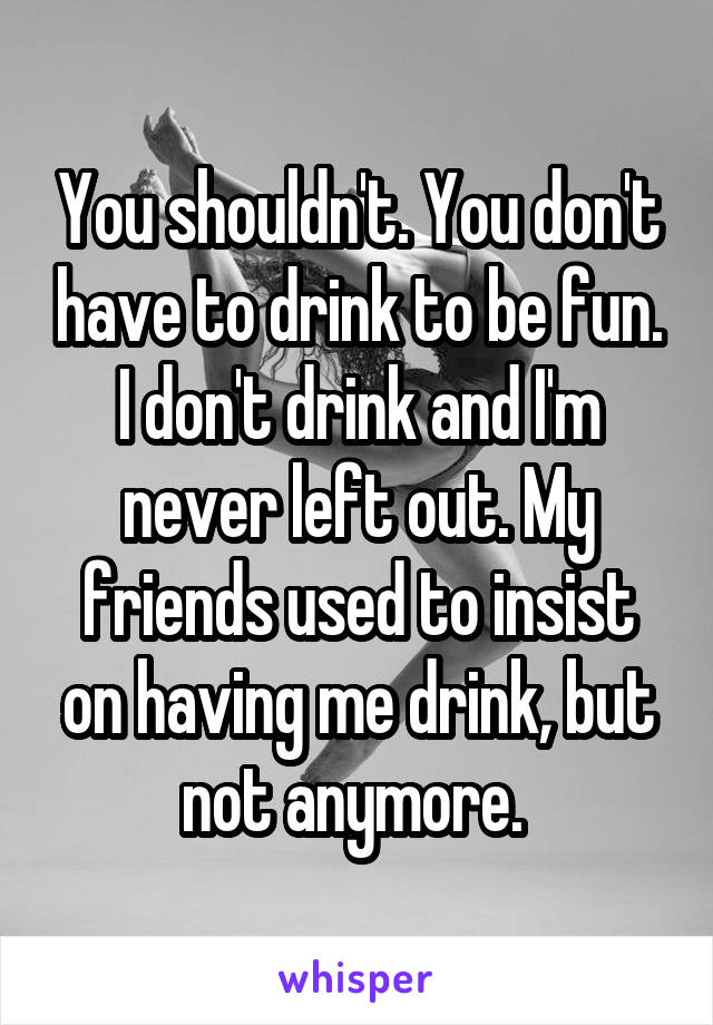 You shouldn't. You don't have to drink to be fun. I don't drink and I'm never left out. My friends used to insist on having me drink, but not anymore. 