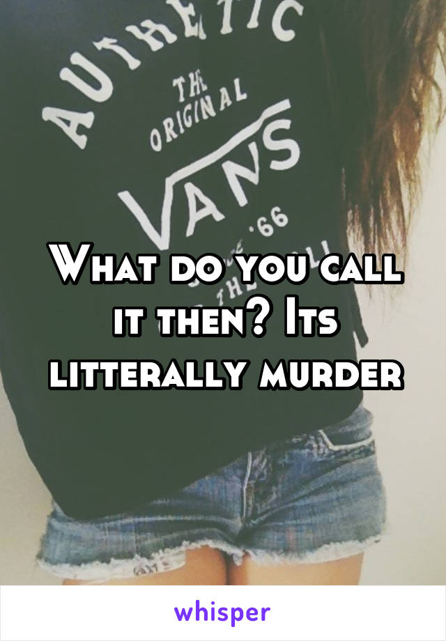 What do you call it then? Its litterally murder