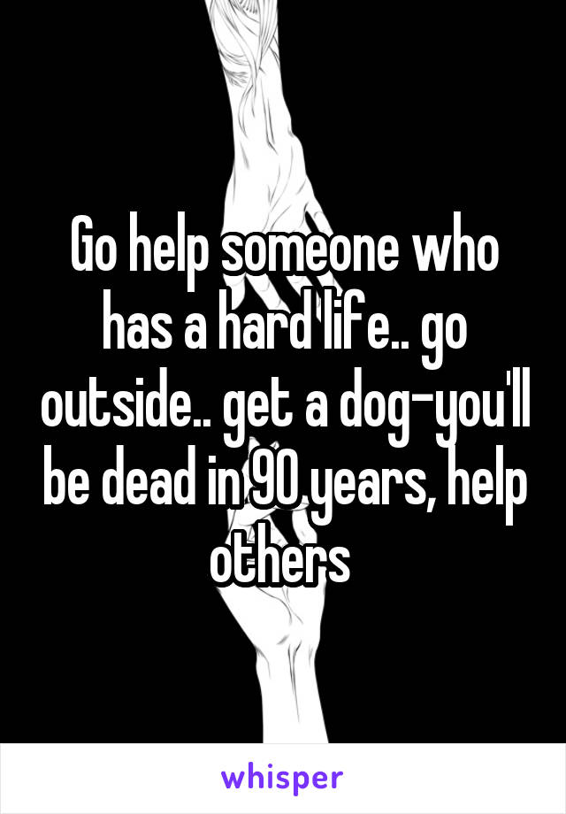 Go help someone who has a hard life.. go outside.. get a dog-you'll be dead in 90 years, help others 