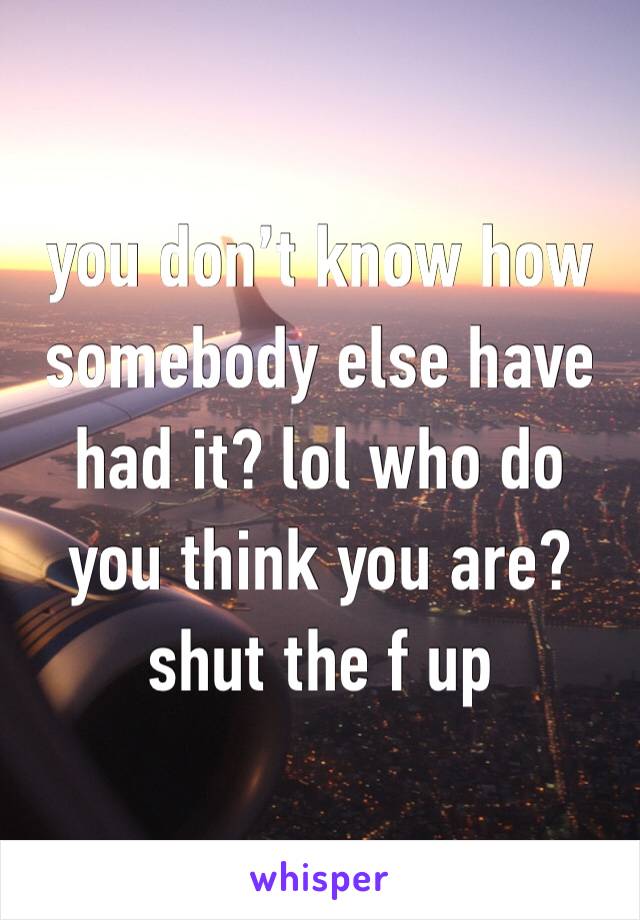 you don’t know how somebody else have had it? lol who do you think you are? shut the f up