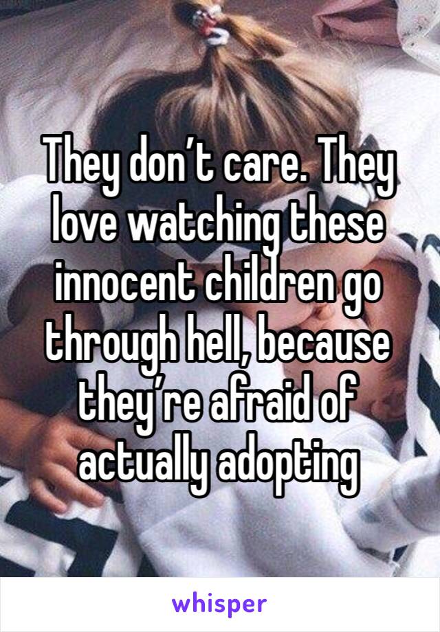 They don’t care. They love watching these innocent children go through hell, because they’re afraid of actually adopting 