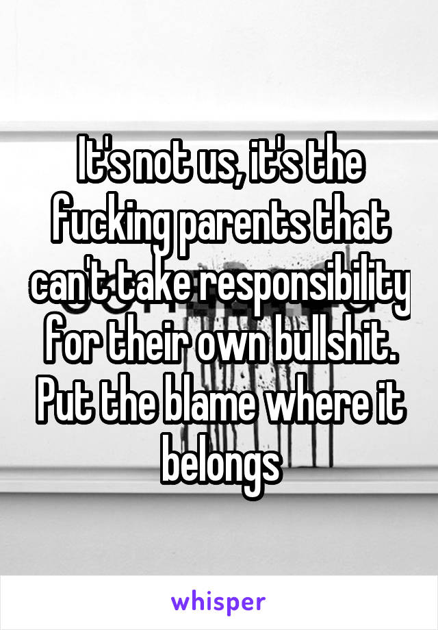 It's not us, it's the fucking parents that can't take responsibility for their own bullshit. Put the blame where it belongs