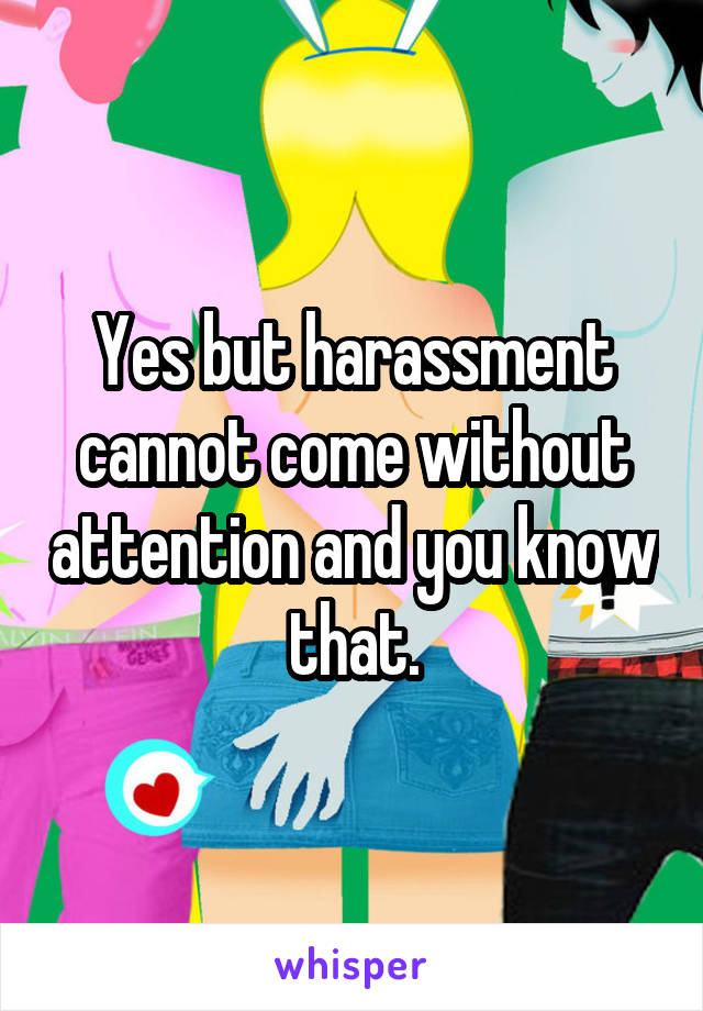 Yes but harassment cannot come without attention and you know that.