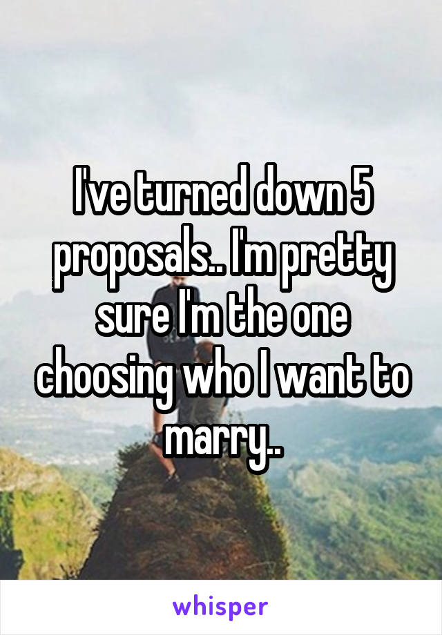 I've turned down 5 proposals.. I'm pretty sure I'm the one choosing who I want to marry..
