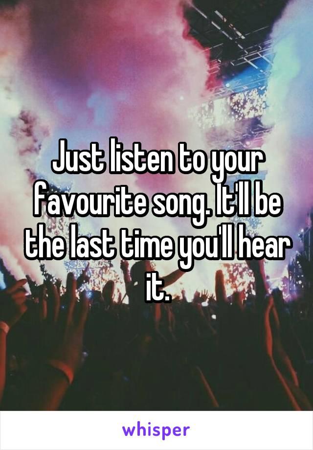 Just listen to your favourite song. It'll be the last time you'll hear it.