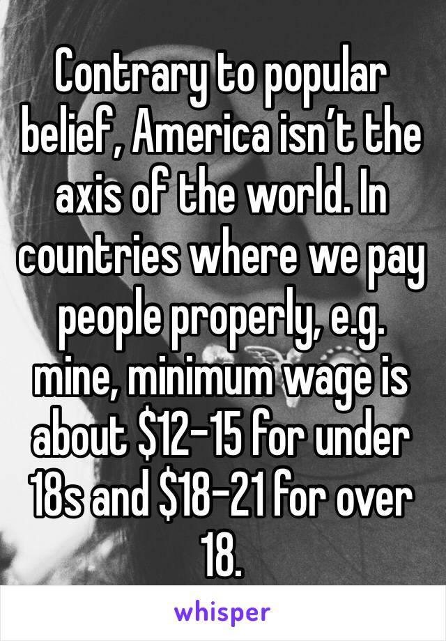 Contrary to popular belief, America isn’t the axis of the world. In countries where we pay people properly, e.g. mine, minimum wage is about $12-15 for under 18s and $18-21 for over 18.