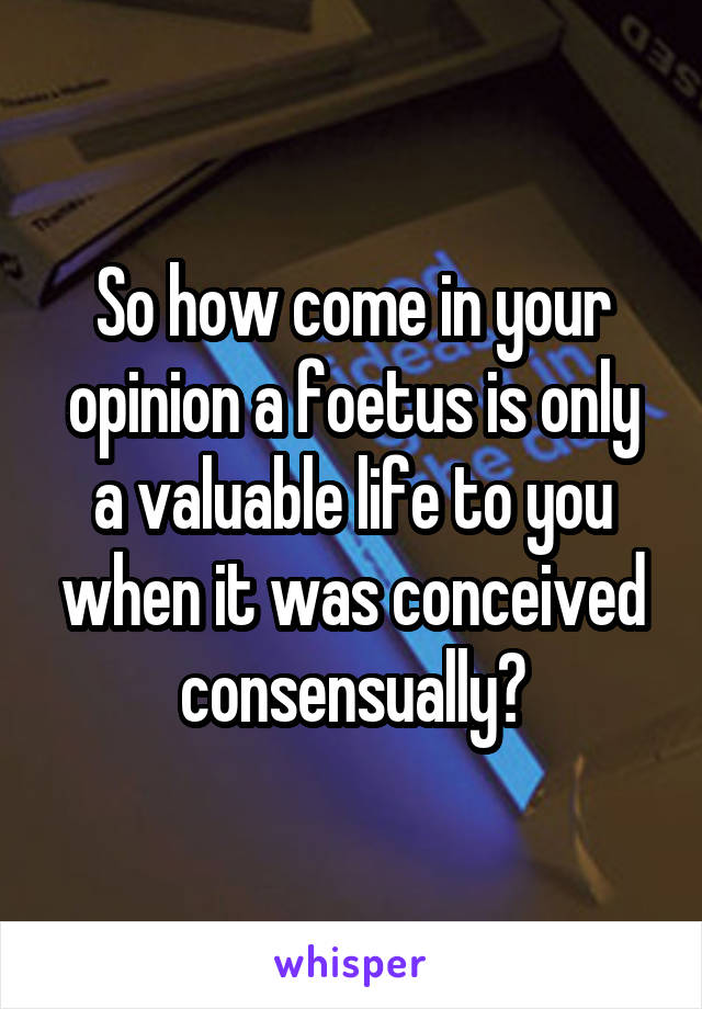 So how come in your opinion a foetus is only a valuable life to you when it was conceived consensually?