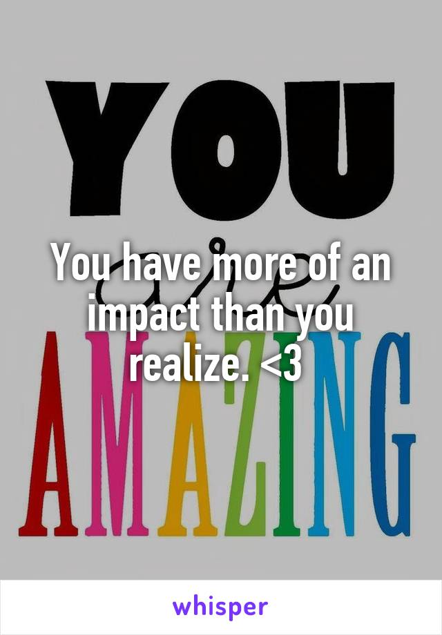 You have more of an impact than you realize. <3 