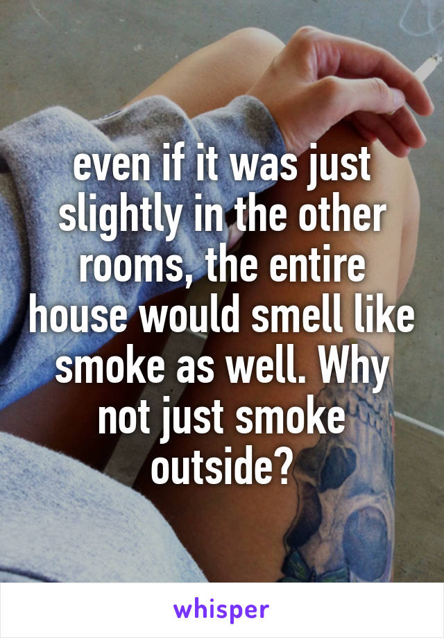 even if it was just slightly in the other rooms, the entire house would smell like smoke as well. Why not just smoke outside?