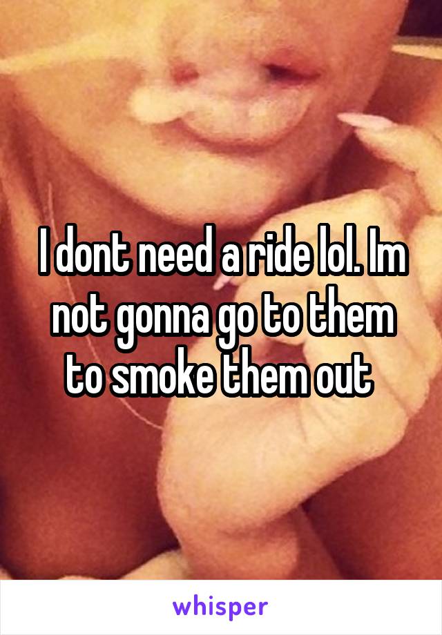 I dont need a ride lol. Im not gonna go to them to smoke them out 