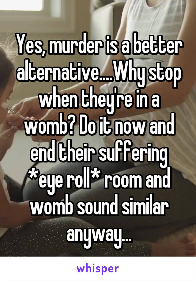 Yes, murder is a better alternative....Why stop when they're in a womb? Do it now and end their suffering *eye roll* room and womb sound similar anyway...