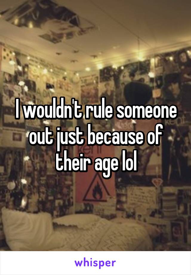 I wouldn't rule someone out just because of their age lol