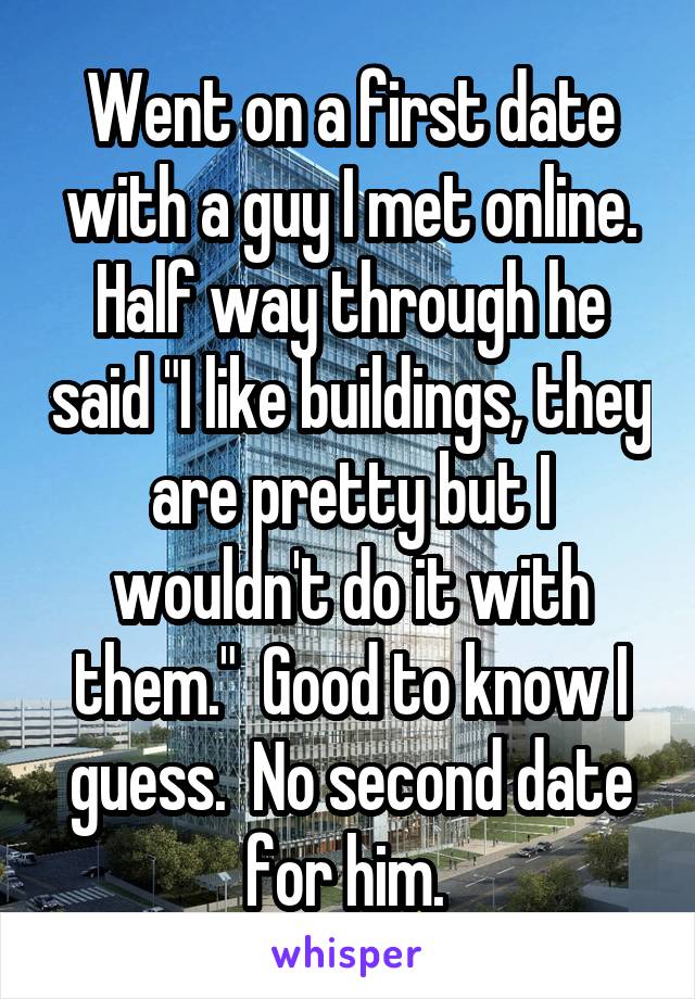 Went on a first date with a guy I met online. Half way through he said "I like buildings, they are pretty but I wouldn't do it with them."  Good to know I guess.  No second date for him. 