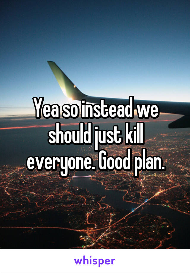 Yea so instead we should just kill everyone. Good plan.