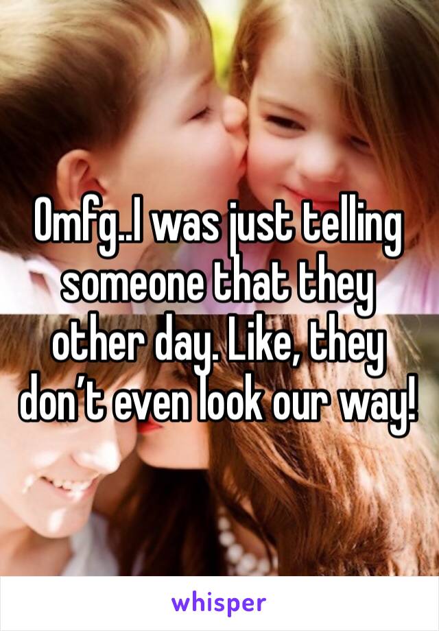Omfg..I was just telling someone that they other day. Like, they don’t even look our way!