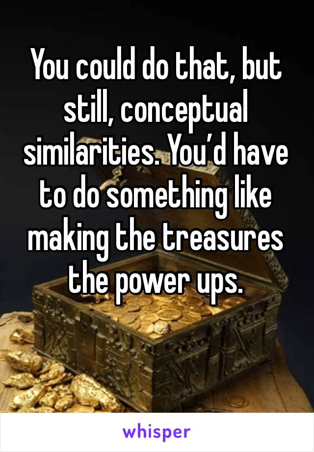 You could do that, but still, conceptual similarities. You’d have to do something like making the treasures the power ups. 