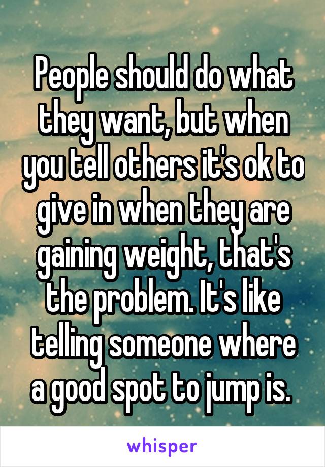 People should do what they want, but when you tell others it's ok to give in when they are gaining weight, that's the problem. It's like telling someone where a good spot to jump is. 