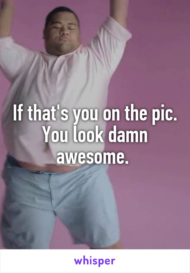 If that's you on the pic. You look damn awesome. 