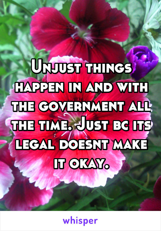 Unjust things happen in and with the government all the time. Just bc its legal doesnt make it okay.