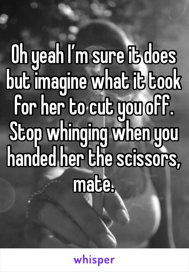 Oh yeah I’m sure it does but imagine what it took for her to cut you off. Stop whinging when you handed her the scissors, mate. 