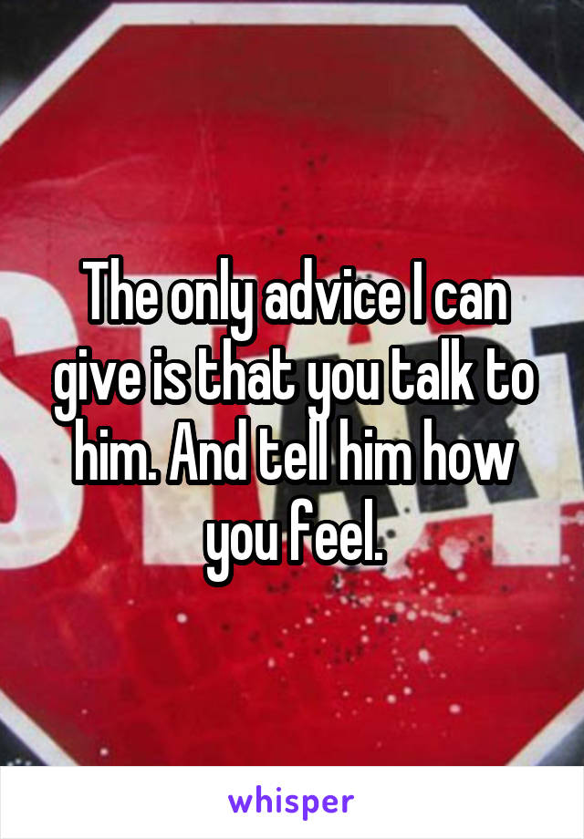 The only advice I can give is that you talk to him. And tell him how you feel.