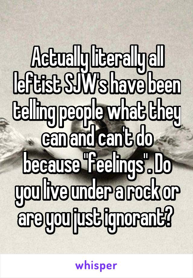 Actually literally all leftist SJW's have been telling people what they can and can't do because "feelings". Do you live under a rock or are you just ignorant? 