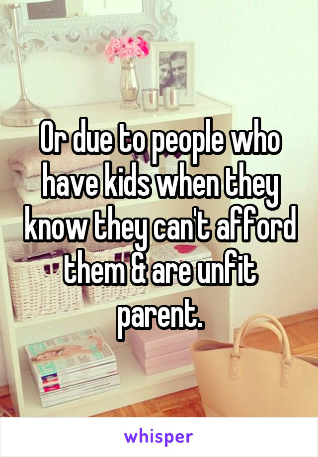 Or due to people who have kids when they know they can't afford them & are unfit parent.