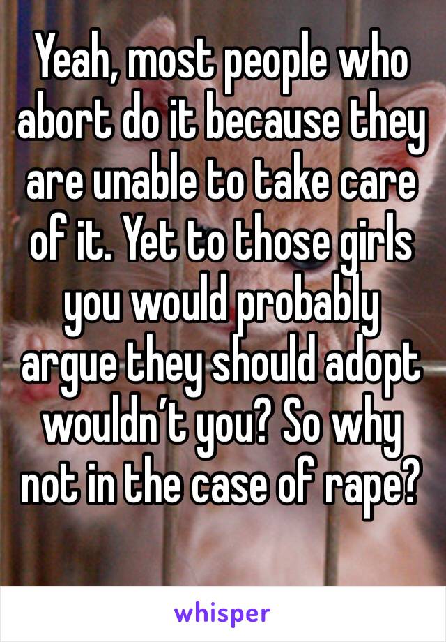 Yeah, most people who abort do it because they are unable to take care of it. Yet to those girls you would probably argue they should adopt wouldn’t you? So why not in the case of rape?