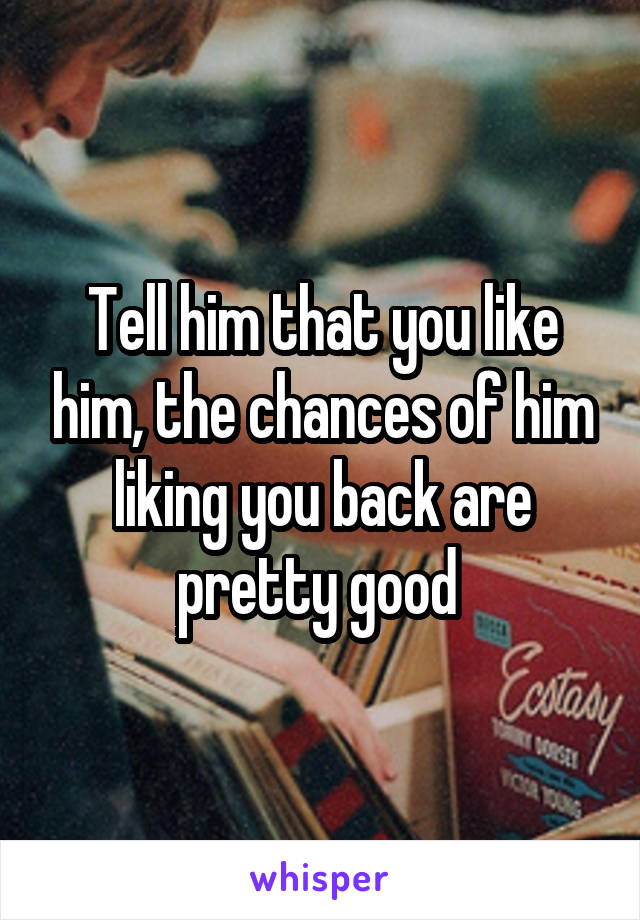 Tell him that you like him, the chances of him liking you back are pretty good 